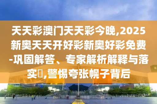 天天彩澳門天天彩今晚,2025新奧天天開好彩新奧好彩免費-鞏固解答、專家解析解釋與落實?,警惕夸張幌子背后